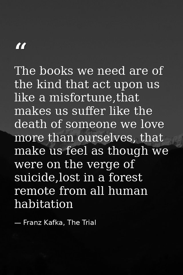 The books we need are of the kind that act upon us like a misfortune,that makes us suffer like the death of someone we l — Franz Kafka, The Trial