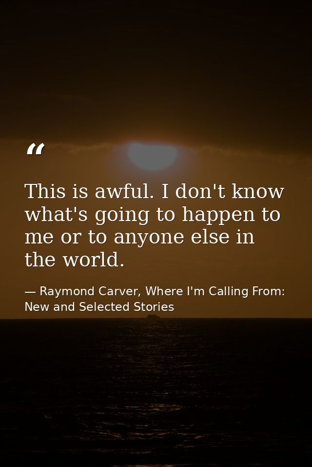 This is awful. I don't know what's going to happen to me or to anyone else in the world. — Raymond Carver, Where I'm Calling From: New and Selected Stories