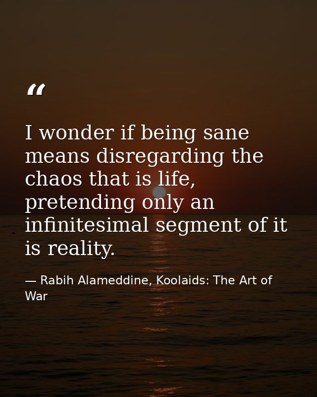 I wonder if being sane means disregarding the chaos that is life, pretending only an infinitesimal segment of it is real — Rabih Alameddine, Koolaids: The Art of War