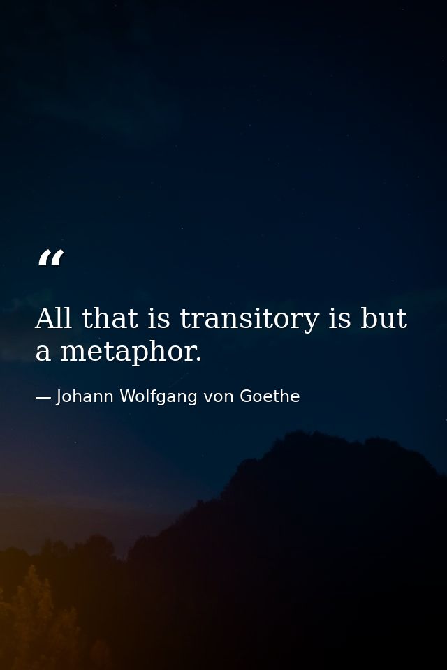 All that is transitory is but a metaphor. — Johann Wolfgang von Goethe