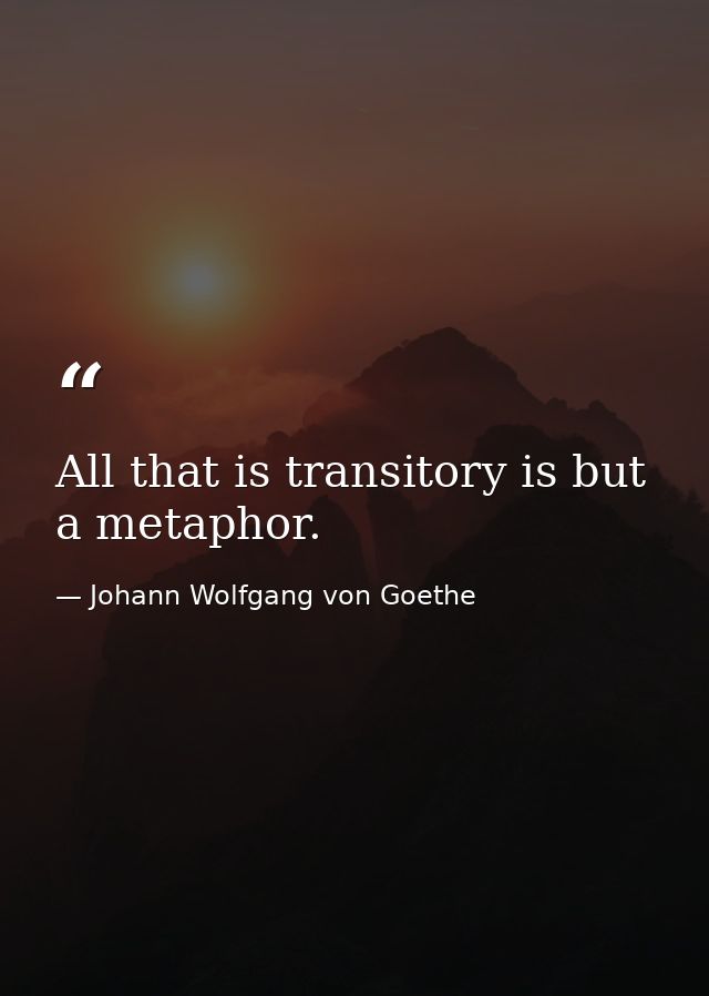 All that is transitory is but a metaphor. — Johann Wolfgang von Goethe