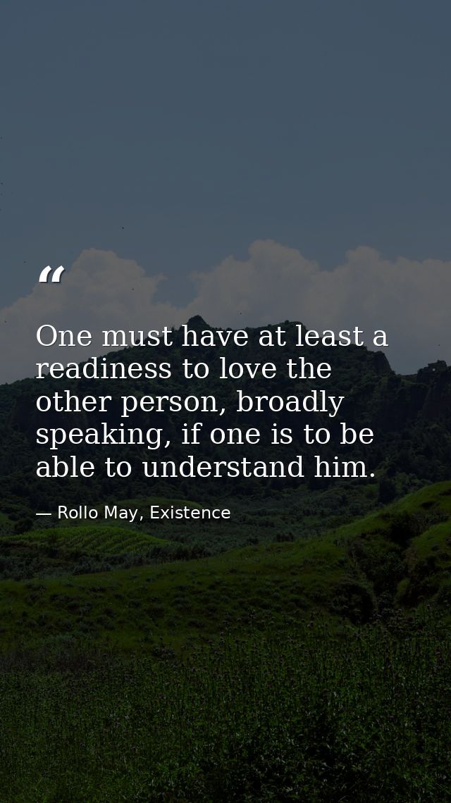 One must have at least a readiness to love the other person, broadly speaking, if one is to be able to understand him. — Rollo May, Existence