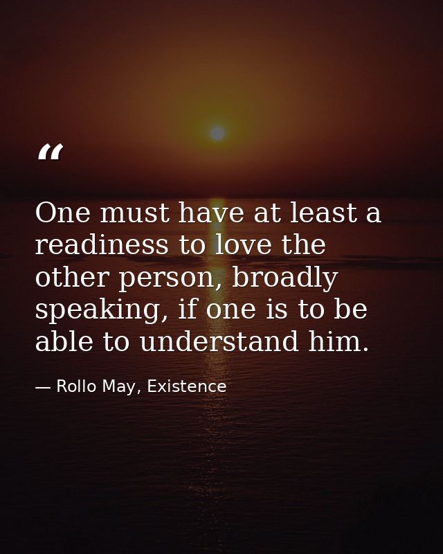 One must have at least a readiness to love the other person, broadly speaking, if one is to be able to understand him. — Rollo May, Existence