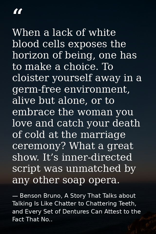 When a lack of white blood cells exposes the horizon of being, one has to make a choice. To cloister yourself away in a  — Benson Bruno, A Story That Talks about Talking Is Like Chatter to Chattering Teeth, and Every Set of Dentures Can Attest to the Fact That No..