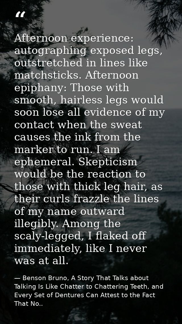 Afternoon experience: autographing exposed legs, outstretched in lines like matchsticks. Afternoon epiphany: Those with  — Benson Bruno, A Story That Talks about Talking Is Like Chatter to Chattering Teeth, and Every Set of Dentures Can Attest to the Fact That No..
