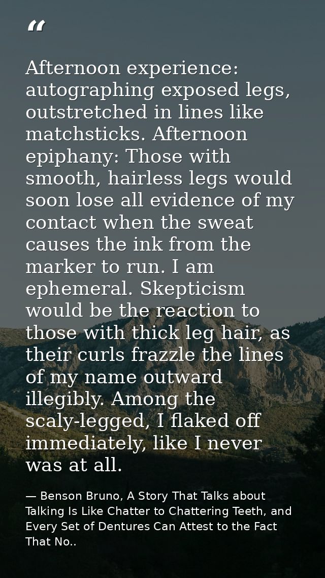 Afternoon experience: autographing exposed legs, outstretched in lines like matchsticks. Afternoon epiphany: Those with  — Benson Bruno, A Story That Talks about Talking Is Like Chatter to Chattering Teeth, and Every Set of Dentures Can Attest to the Fact That No..