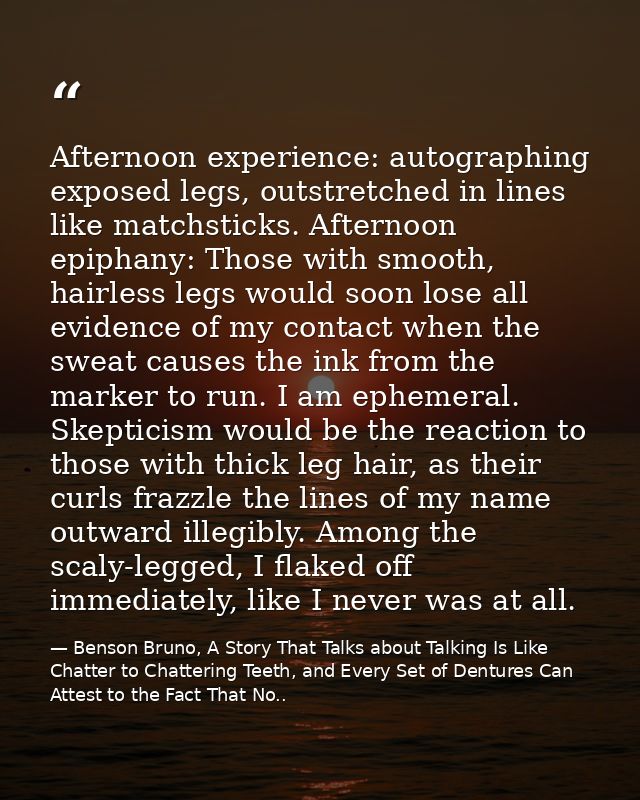 Afternoon experience: autographing exposed legs, outstretched in lines like matchsticks. Afternoon epiphany: Those with  — Benson Bruno, A Story That Talks about Talking Is Like Chatter to Chattering Teeth, and Every Set of Dentures Can Attest to the Fact That No..