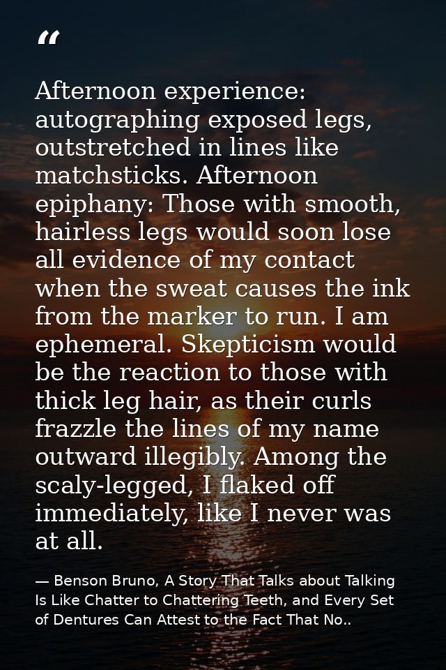 Afternoon experience: autographing exposed legs, outstretched in lines like matchsticks. Afternoon epiphany: Those with  — Benson Bruno, A Story That Talks about Talking Is Like Chatter to Chattering Teeth, and Every Set of Dentures Can Attest to the Fact That No..