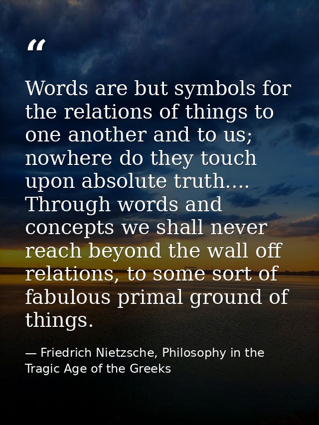 Words are but symbols for the relations of things to one another and to us; nowhere do they touch upon absolute truth... — Friedrich Nietzsche, Philosophy in the Tragic Age of the Greeks