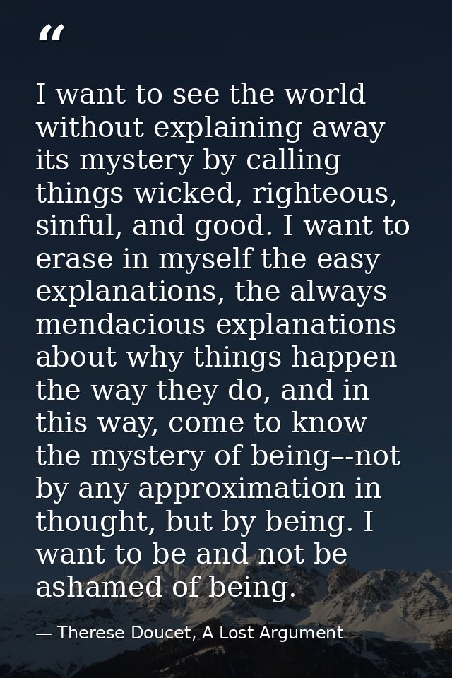 I want to see the world without explaining away its mystery by calling things wicked, righteous, sinful, and good. I wan — Therese Doucet, A Lost Argument