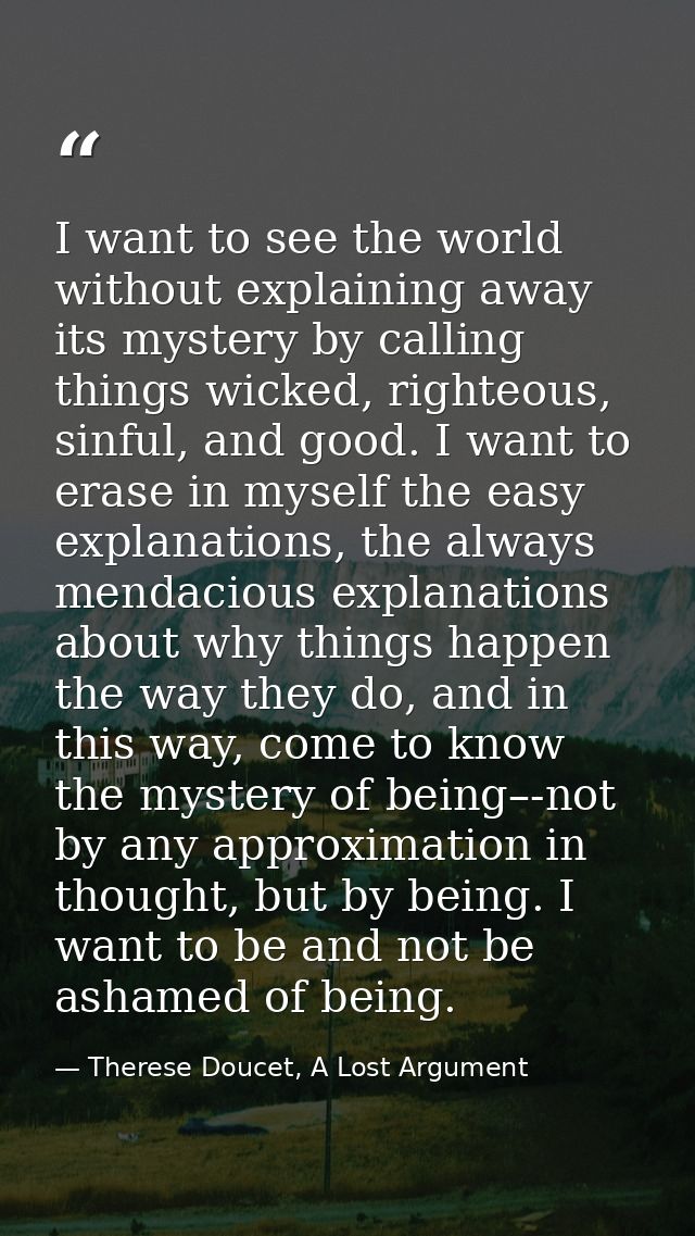 I want to see the world without explaining away its mystery by calling things wicked, righteous, sinful, and good. I wan — Therese Doucet, A Lost Argument