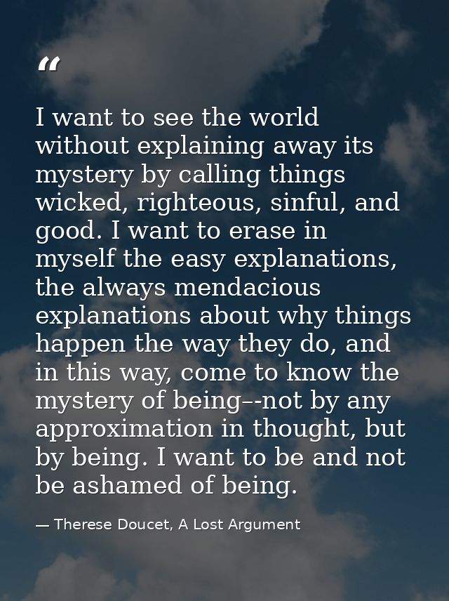 I want to see the world without explaining away its mystery by calling things wicked, righteous, sinful, and good. I wan — Therese Doucet, A Lost Argument