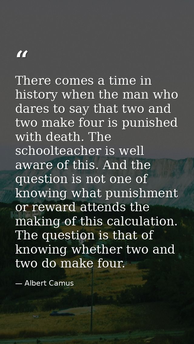There comes a time in history when the man who dares to say that two and two make four is punished with death. The schoo — Albert Camus