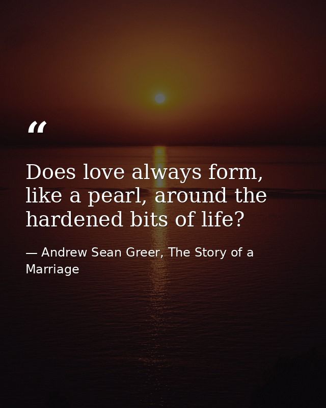 Does love always form, like a pearl, around the hardened bits of life? — Andrew Sean Greer, The Story of a Marriage