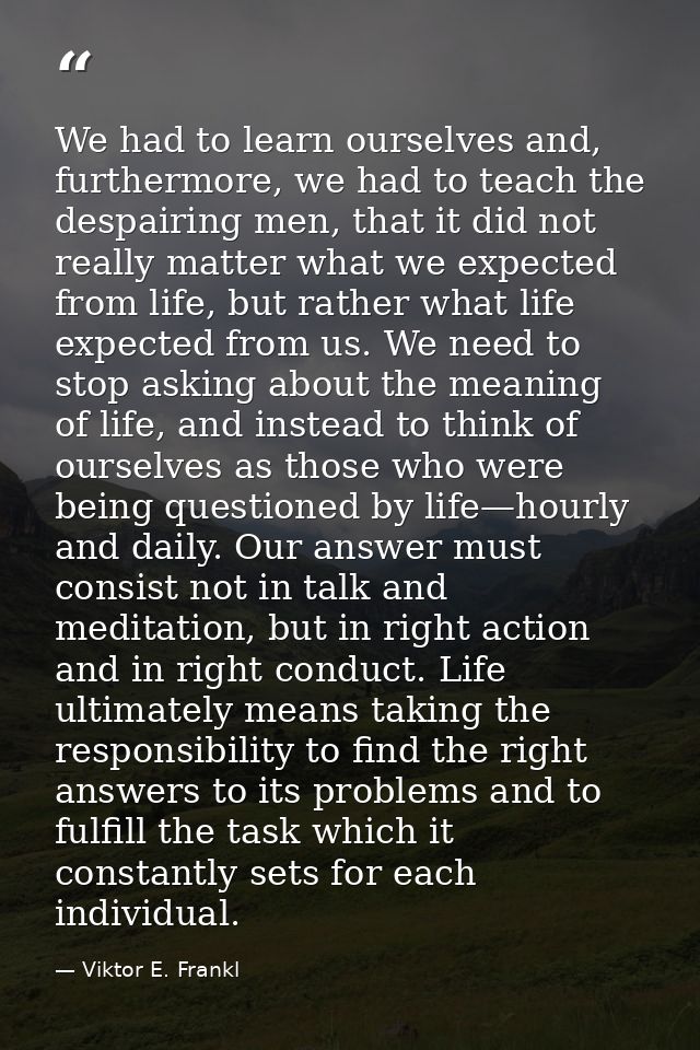 We had to learn ourselves and, furthermore, we had to teach the despairing men, that it did not really matter what we ex — Viktor E. Frankl