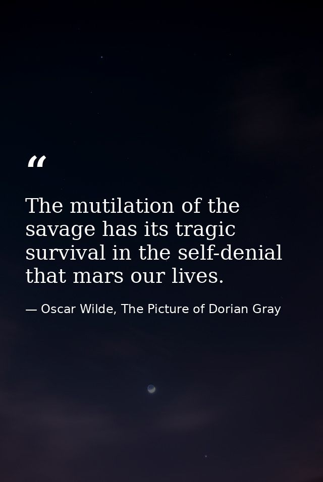 The mutilation of the savage has its tragic survival in the self-denial that mars our lives. — Oscar Wilde, The Picture of Dorian Gray