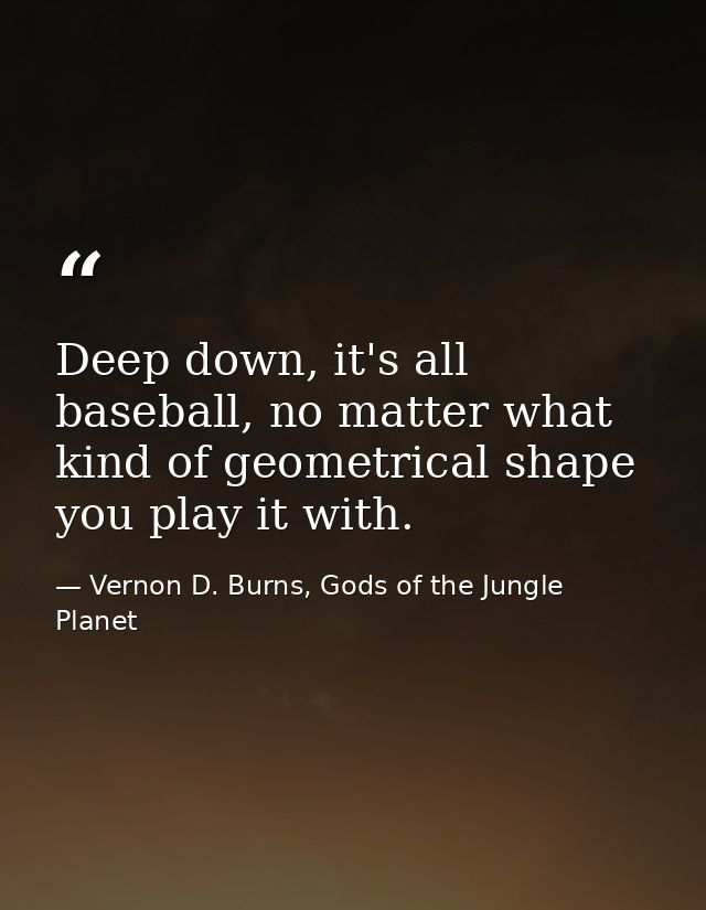 Deep down, it's all baseball, no matter what kind of geometrical shape you play it with. — Vernon D. Burns, Gods of the Jungle Planet