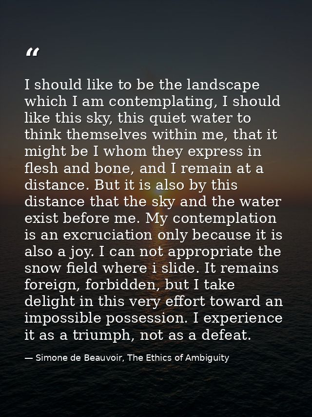 I should like to be the landscape which I am contemplating, I should like this sky, this quiet water to think themselves — Simone de Beauvoir, The Ethics of Ambiguity