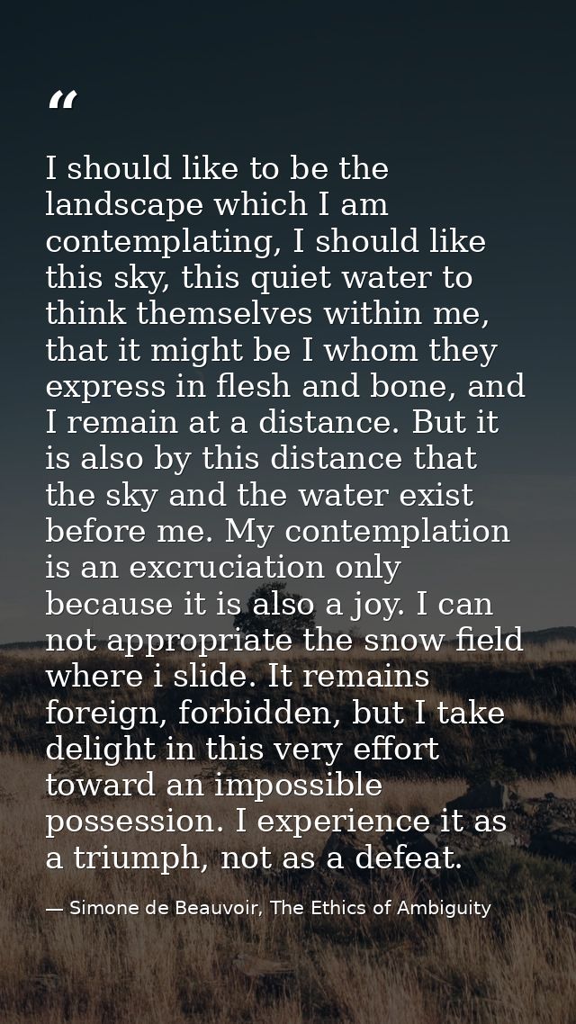 I should like to be the landscape which I am contemplating, I should like this sky, this quiet water to think themselves — Simone de Beauvoir, The Ethics of Ambiguity
