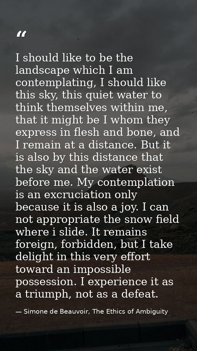 I should like to be the landscape which I am contemplating, I should like this sky, this quiet water to think themselves — Simone de Beauvoir, The Ethics of Ambiguity