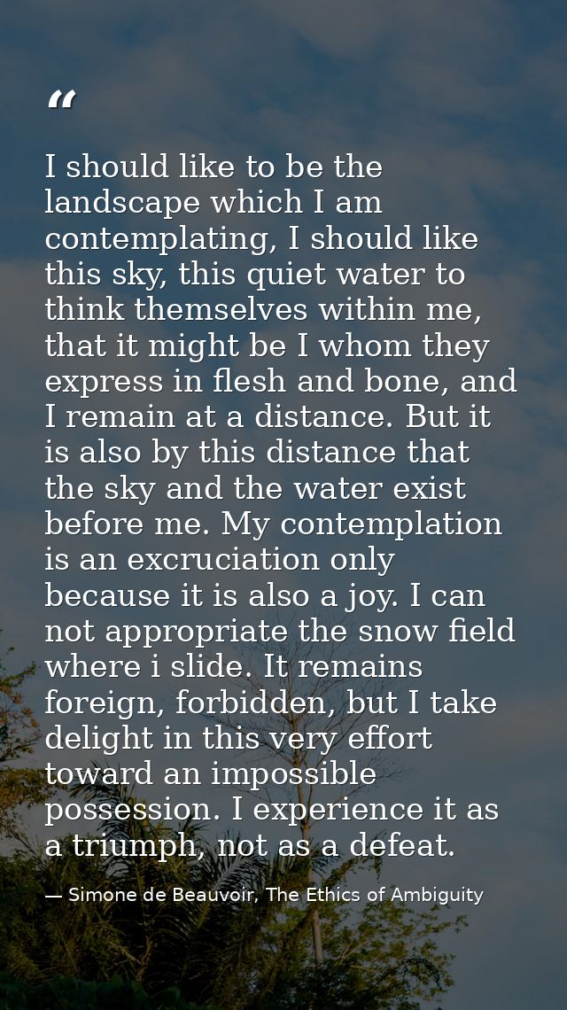 I should like to be the landscape which I am contemplating, I should like this sky, this quiet water to think themselves — Simone de Beauvoir, The Ethics of Ambiguity