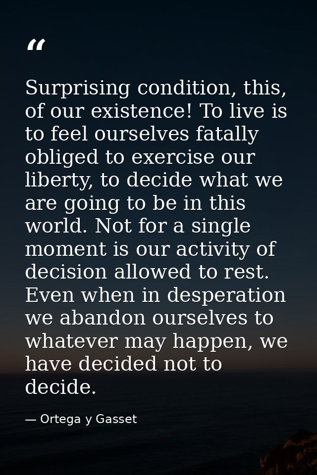 Surprising condition, this, of our existence! To live is to feel ourselves fatally obliged to exercise our liberty, to d — Ortega y Gasset