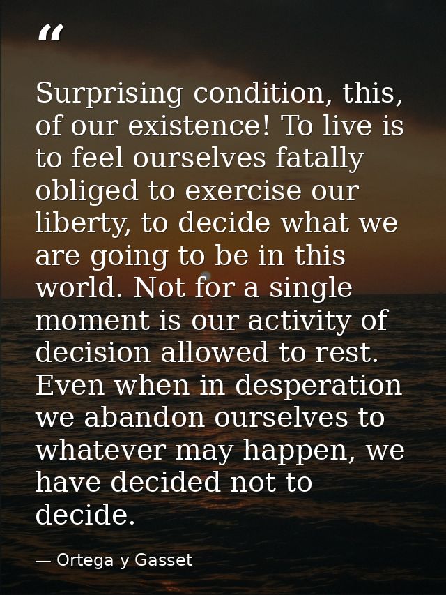 Surprising condition, this, of our existence! To live is to feel ourselves fatally obliged to exercise our liberty, to d — Ortega y Gasset