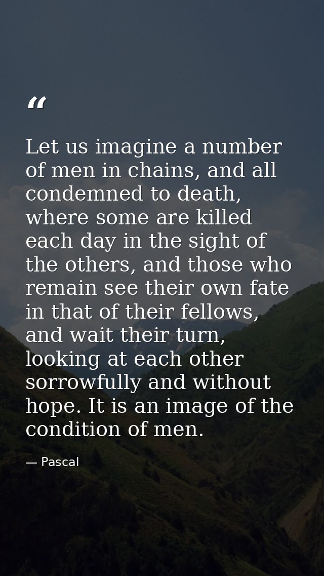 Let us imagine a number of men in chains, and all condemned to death, where some are killed each day in the sight of the — Pascal