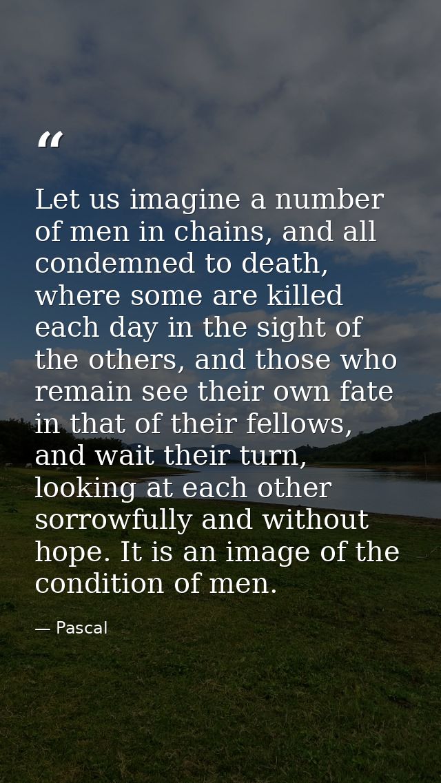 Let us imagine a number of men in chains, and all condemned to death, where some are killed each day in the sight of the — Pascal