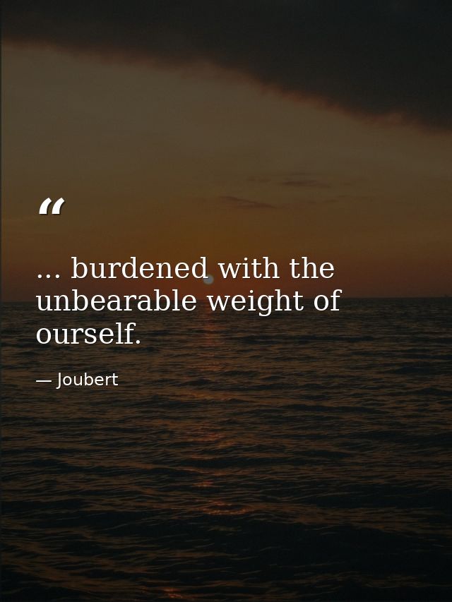... burdened with the unbearable weight of ourself. — Joubert