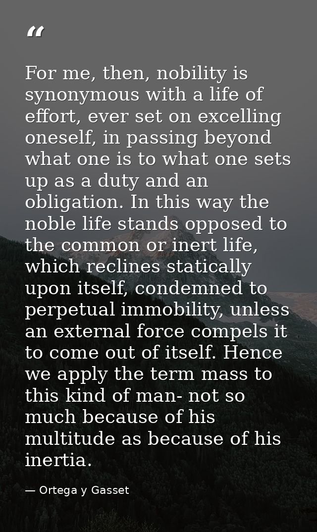 For me, then, nobility is synonymous with a life of effort, ever set on excelling oneself, in passing beyond what one is — Ortega y Gasset