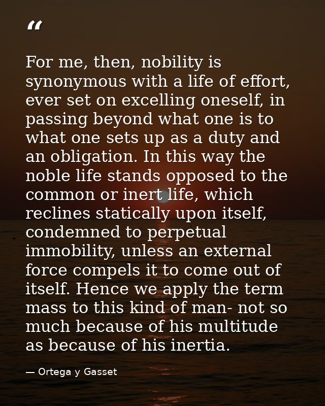 For me, then, nobility is synonymous with a life of effort, ever set on excelling oneself, in passing beyond what one is — Ortega y Gasset