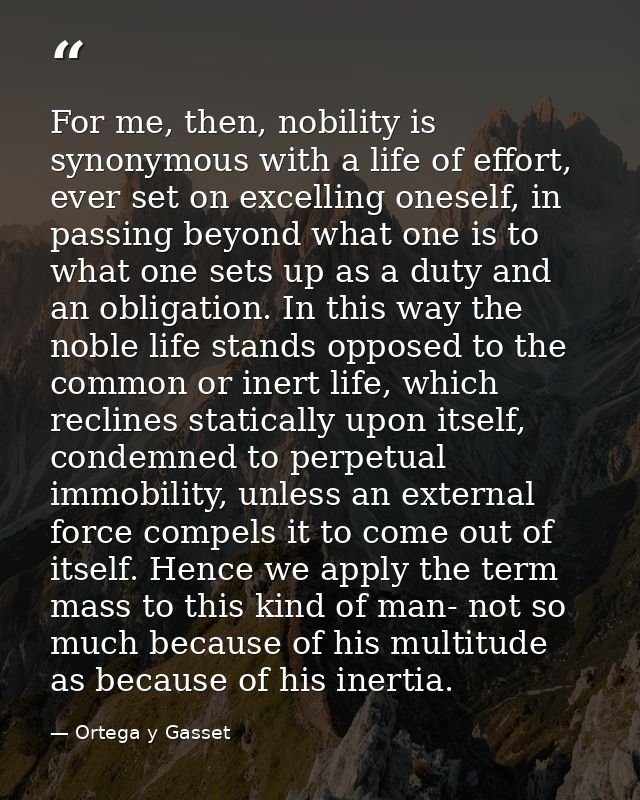 For me, then, nobility is synonymous with a life of effort, ever set on excelling oneself, in passing beyond what one is — Ortega y Gasset
