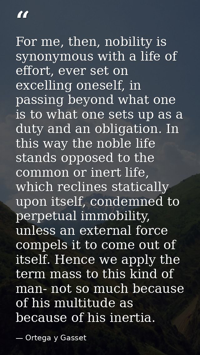 For me, then, nobility is synonymous with a life of effort, ever set on excelling oneself, in passing beyond what one is — Ortega y Gasset