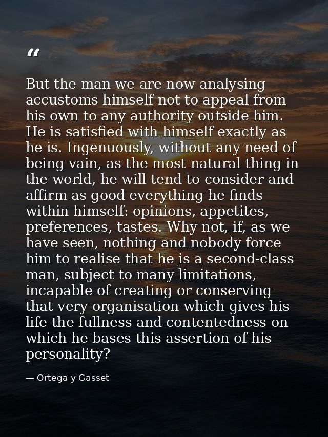 But the man we are now analysing accustoms himself not to appeal from his own to any authority outside him. He is satisf — Ortega y Gasset