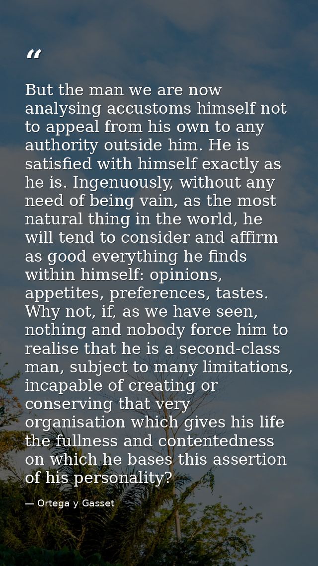 But the man we are now analysing accustoms himself not to appeal from his own to any authority outside him. He is satisf — Ortega y Gasset