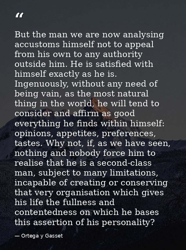 But the man we are now analysing accustoms himself not to appeal from his own to any authority outside him. He is satisf — Ortega y Gasset