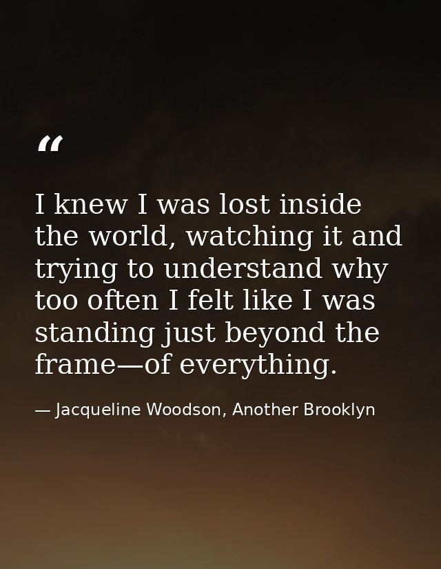I knew I was lost inside the world, watching it and trying to understand why too often I felt like I was standing just b — Jacqueline Woodson, Another Brooklyn