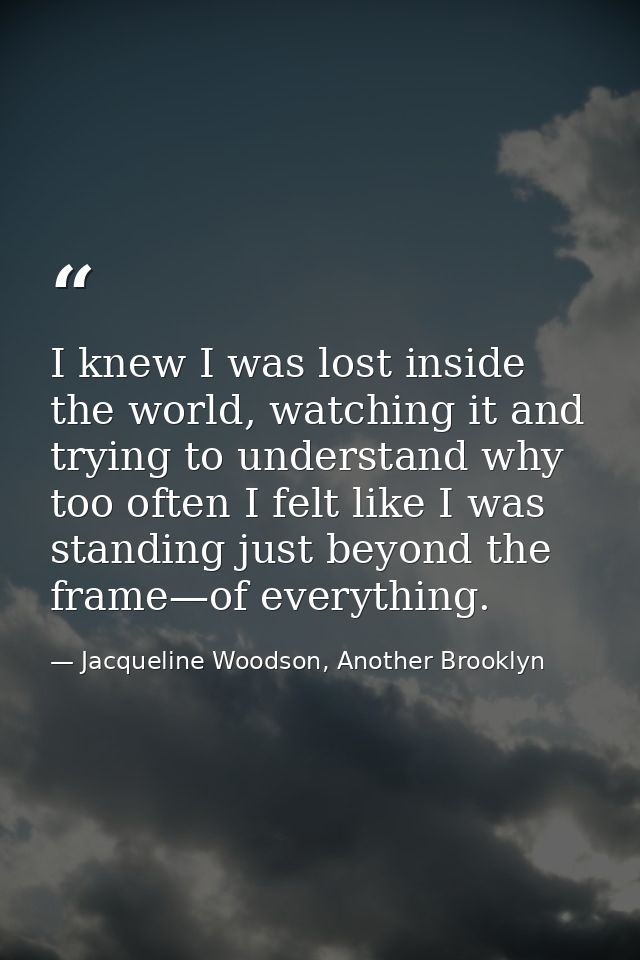 I knew I was lost inside the world, watching it and trying to understand why too often I felt like I was standing just b — Jacqueline Woodson, Another Brooklyn