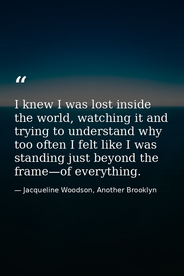 I knew I was lost inside the world, watching it and trying to understand why too often I felt like I was standing just b — Jacqueline Woodson, Another Brooklyn