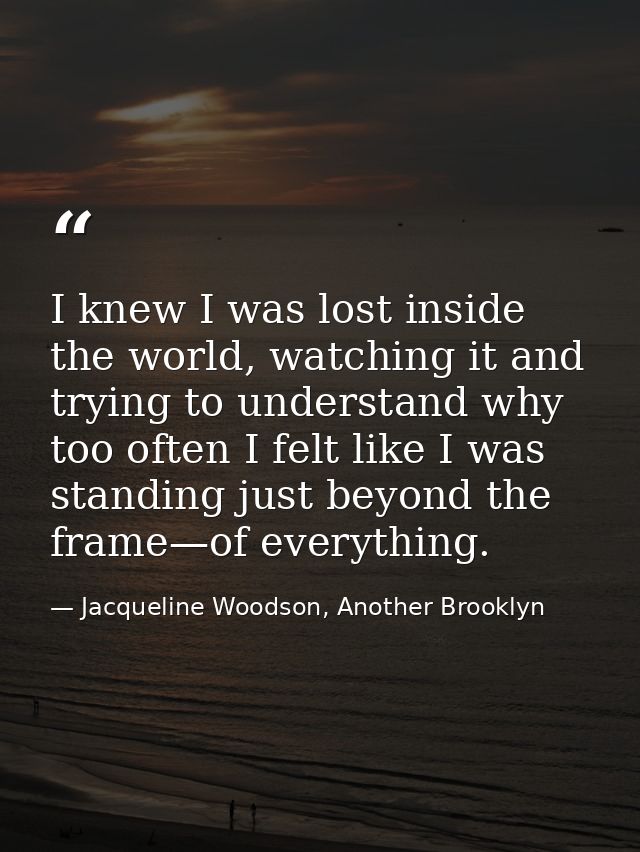 I knew I was lost inside the world, watching it and trying to understand why too often I felt like I was standing just b — Jacqueline Woodson, Another Brooklyn