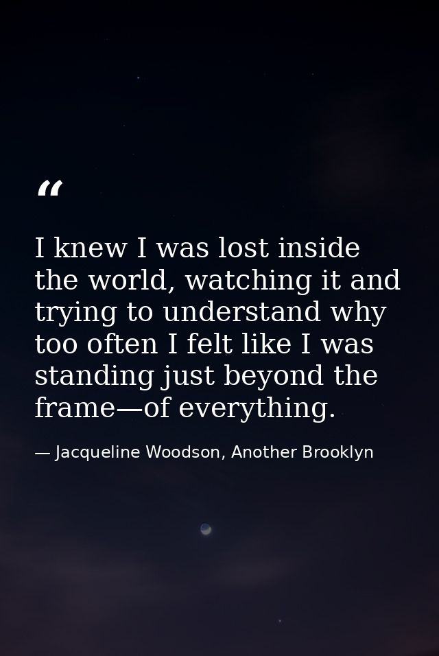 I knew I was lost inside the world, watching it and trying to understand why too often I felt like I was standing just b — Jacqueline Woodson, Another Brooklyn