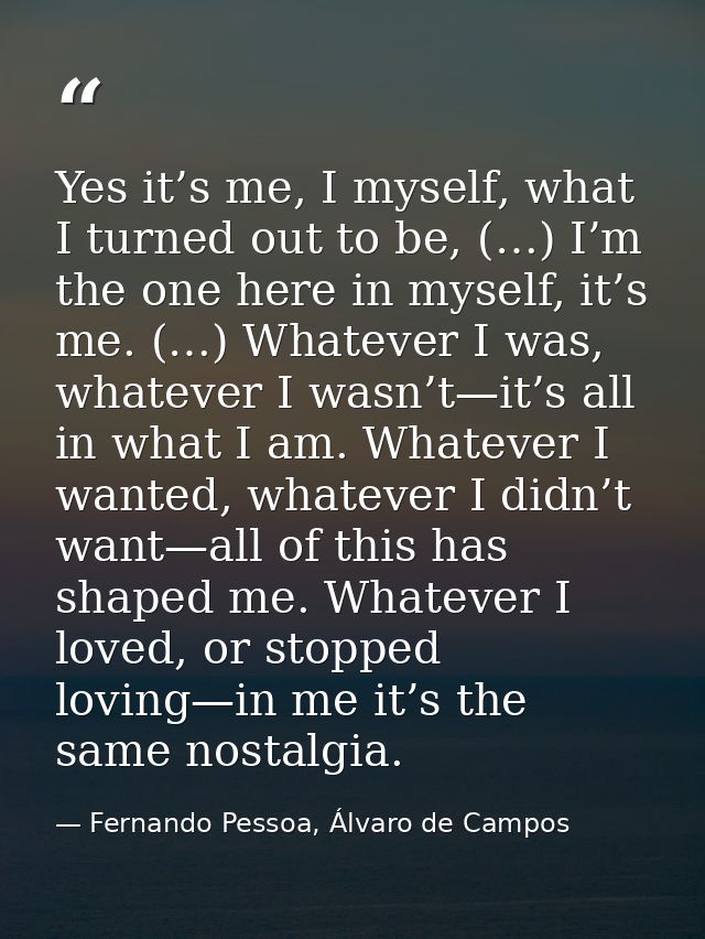 Yes it’s me, I myself, what I turned out to be, (…) I’m the one here in myself, it’s me. (…) Whatever I was, whatever I  — Fernando Pessoa, Álvaro de Campos