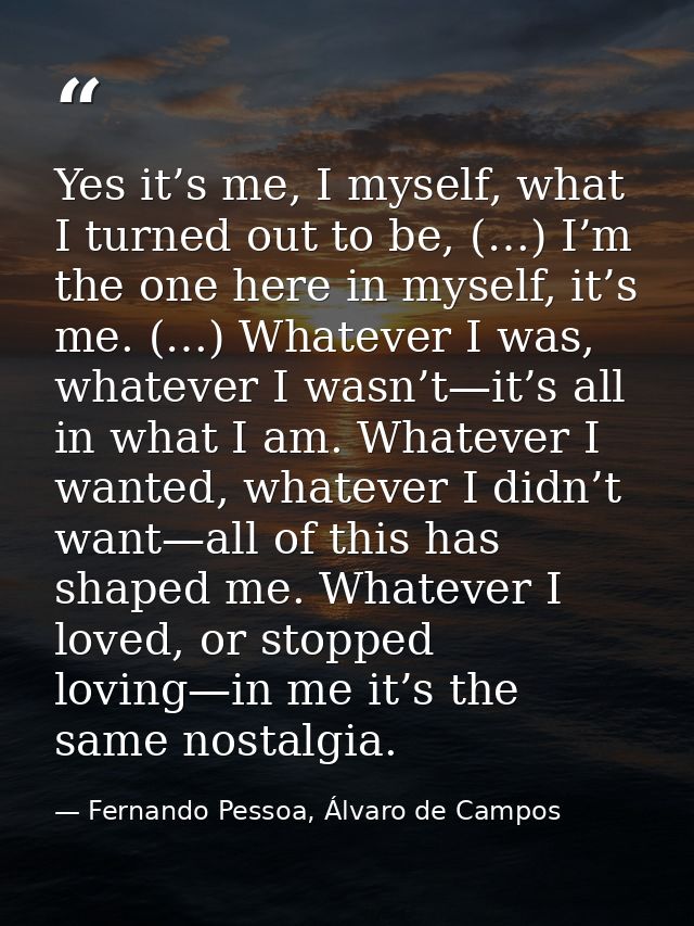 Yes it’s me, I myself, what I turned out to be, (…) I’m the one here in myself, it’s me. (…) Whatever I was, whatever I  — Fernando Pessoa, Álvaro de Campos
