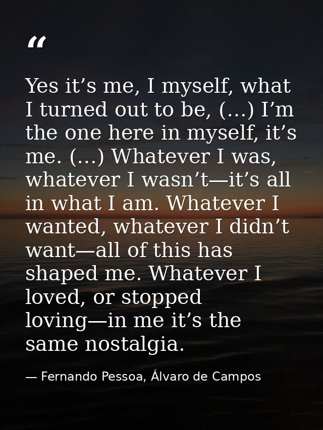 Yes it’s me, I myself, what I turned out to be, (…) I’m the one here in myself, it’s me. (…) Whatever I was, whatever I  — Fernando Pessoa, Álvaro de Campos
