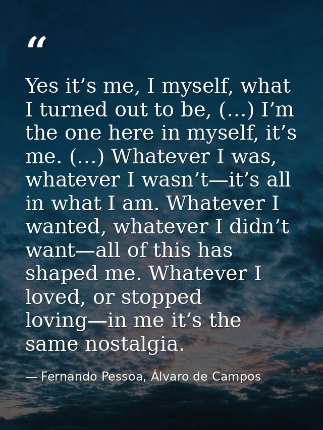 Yes it’s me, I myself, what I turned out to be, (…) I’m the one here in myself, it’s me. (…) Whatever I was, whatever I  — Fernando Pessoa, Álvaro de Campos