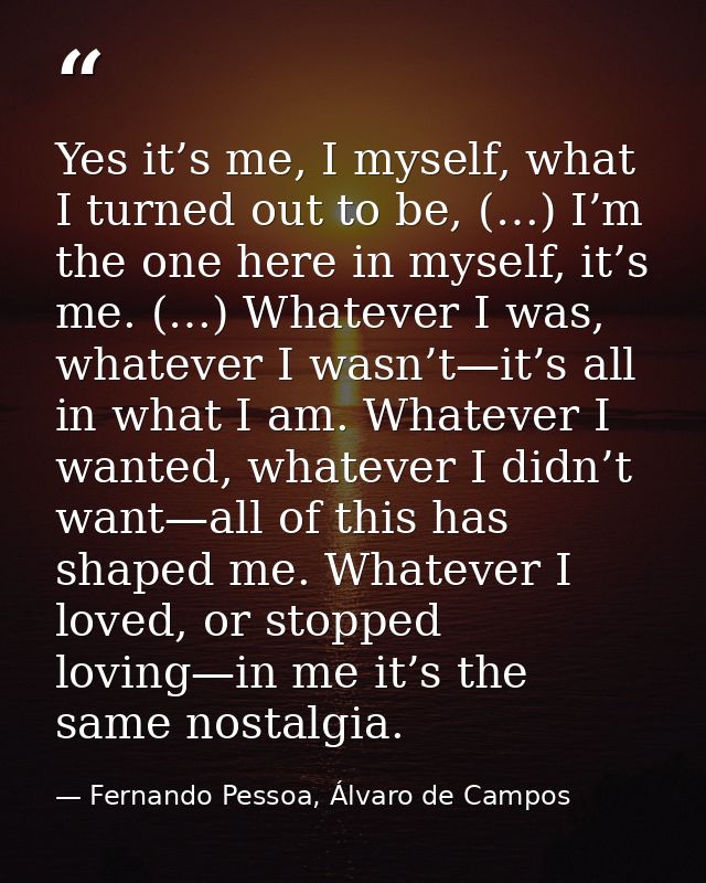 Yes it’s me, I myself, what I turned out to be, (…) I’m the one here in myself, it’s me. (…) Whatever I was, whatever I  — Fernando Pessoa, Álvaro de Campos