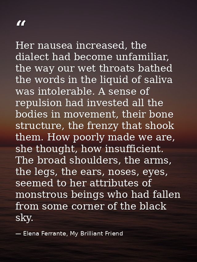 Her nausea increased, the dialect had become unfamiliar, the way our wet throats bathed the words in the liquid of saliv — Elena Ferrante, My Brilliant Friend