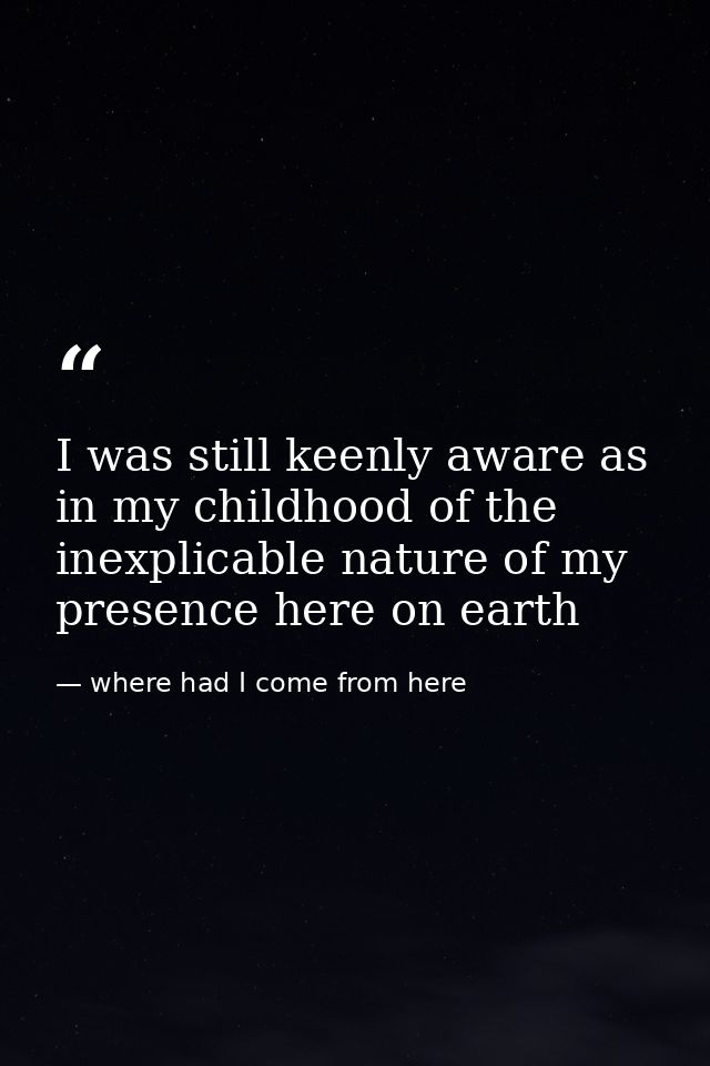 I was still keenly aware as in my childhood of the inexplicable nature of my presence here on earth — where had I come from here