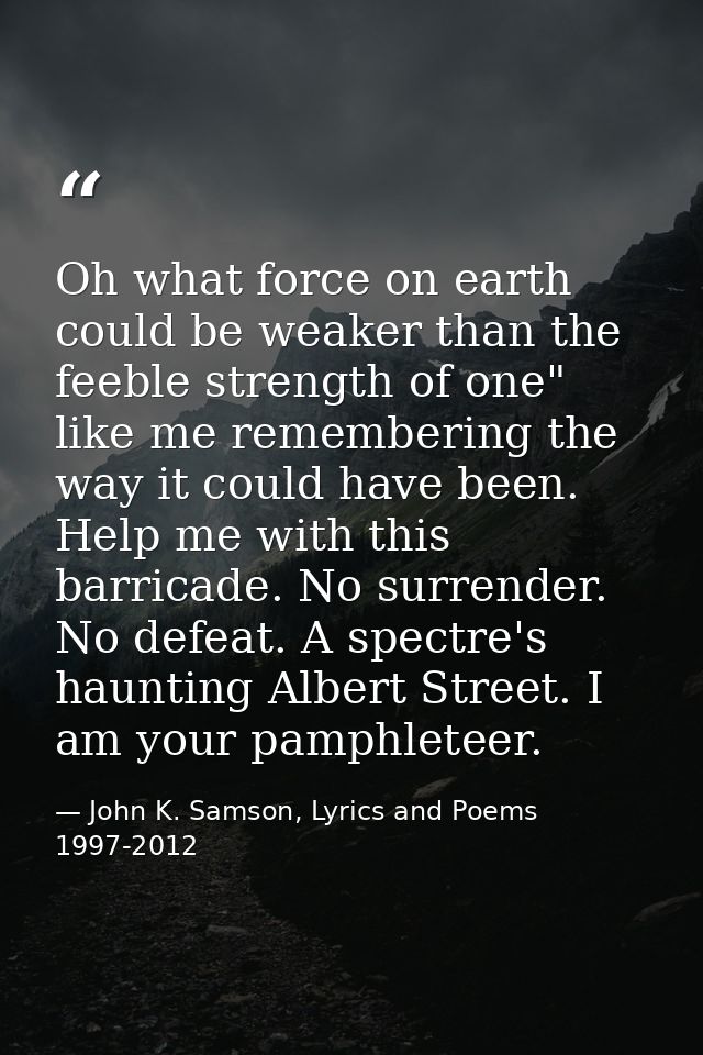 Oh what force on earth could be weaker than the feeble strength of one" like me remembering the way it could have been.  — John K. Samson, Lyrics and Poems 1997-2012